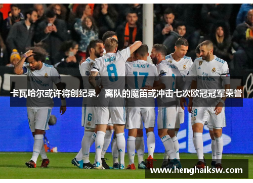 卡瓦哈尔或许将创纪录，离队的魔笛或冲击七次欧冠冠军荣誉